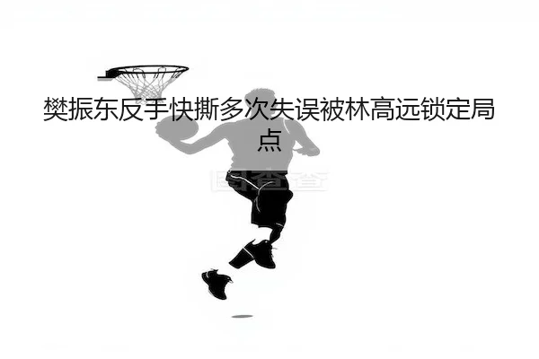 樊振东反手快撕多次失误被林高远锁定局点